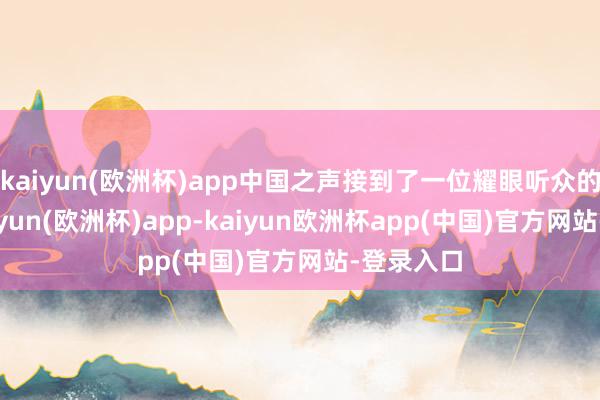 kaiyun(欧洲杯)app中国之声接到了一位耀眼听众的反馈-kaiyun(欧洲杯)app-kaiyun欧洲杯app(中国)官方网站-登录入口