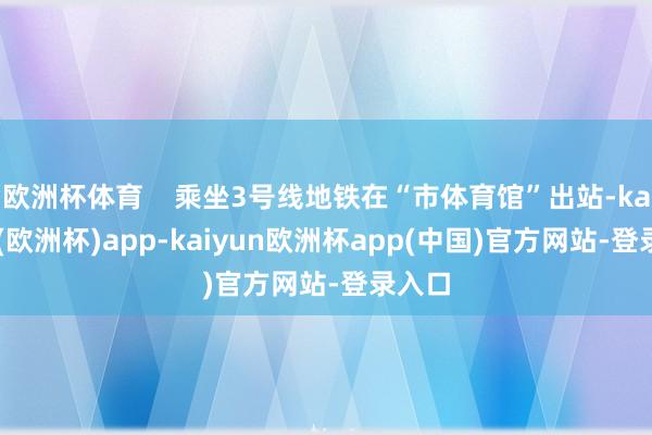 欧洲杯体育    乘坐3号线地铁在“市体育馆”出站-kaiyun(欧洲杯)app-kaiyun欧洲杯app(中国)官方网站-登录入口