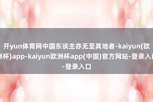 开yun体育网中国东谈主亦无至其地者-kaiyun(欧洲杯)app-kaiyun欧洲杯app(中国)官方网站-登录入口