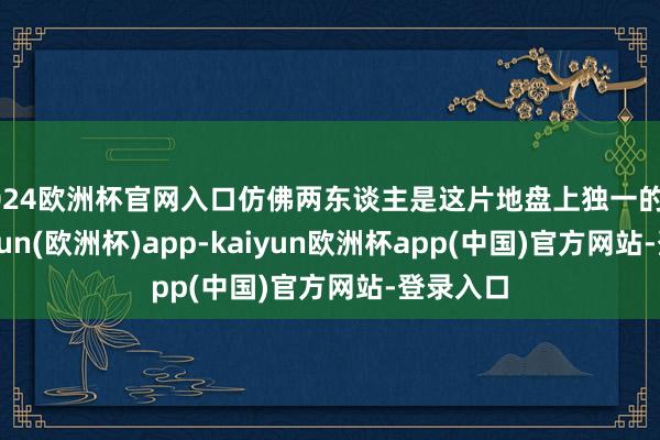 2024欧洲杯官网入口仿佛两东谈主是这片地盘上独一的住户-kaiyun(欧洲杯)app-kaiyun欧洲杯app(中国)官方网站-登录入口