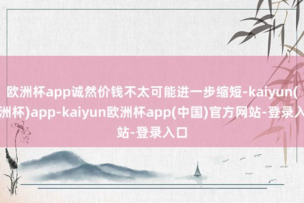 欧洲杯app诚然价钱不太可能进一步缩短-kaiyun(欧洲杯)app-kaiyun欧洲杯app(中国)官方网站-登录入口