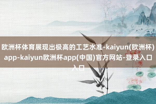 欧洲杯体育展现出极高的工艺水准-kaiyun(欧洲杯)app-kaiyun欧洲杯app(中国)官方网站-登录入口