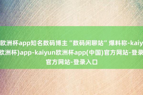 欧洲杯app知名数码博主“数码闲聊站”爆料称-kaiyun(欧洲杯)app-kaiyun欧洲杯app(中国)官方网站-登录入口