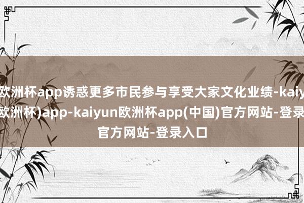 欧洲杯app诱惑更多市民参与享受大家文化业绩-kaiyun(欧洲杯)app-kaiyun欧洲杯app(中国)官方网站-登录入口