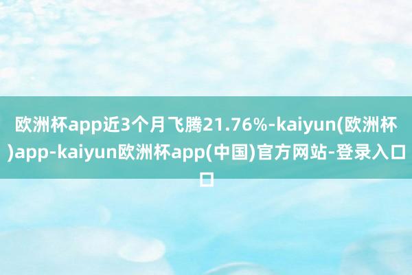 欧洲杯app近3个月飞腾21.76%-kaiyun(欧洲杯)app-kaiyun欧洲杯app(中国)官方网站-登录入口