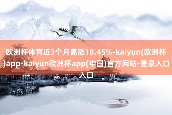 欧洲杯体育近3个月高涨18.45%-kaiyun(欧洲杯)app-kaiyun欧洲杯app(中国)官方网站-登录入口