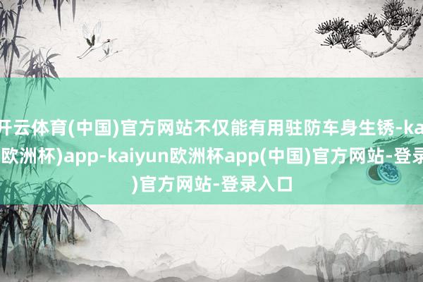 开云体育(中国)官方网站不仅能有用驻防车身生锈-kaiyun(欧洲杯)app-kaiyun欧洲杯app(中国)官方网站-登录入口