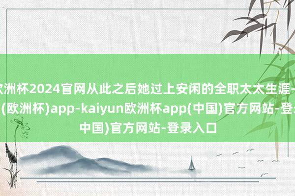 欧洲杯2024官网从此之后她过上安闲的全职太太生涯-kaiyun(欧洲杯)app-kaiyun欧洲杯app(中国)官方网站-登录入口