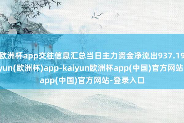 欧洲杯app交往信息汇总当日主力资金净流出937.19万元-kaiyun(欧洲杯)app-kaiyun欧洲杯app(中国)官方网站-登录入口