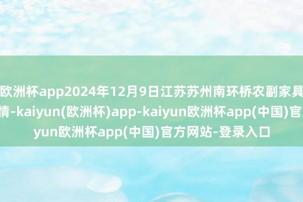 欧洲杯app2024年12月9日江苏苏州南环桥农副家具批发商场价钱行情-kaiyun(欧洲杯)app-kaiyun欧洲杯app(中国)官方网站-登录入口