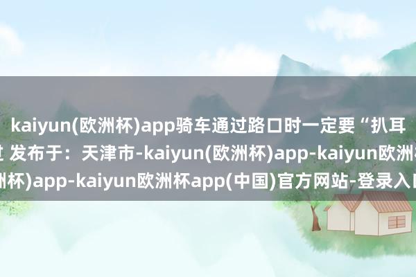 kaiyun(欧洲杯)app骑车通过路口时一定要“扒耳抓腮”确保安全再通过 发布于：天津市-kaiyun(欧洲杯)app-kaiyun欧洲杯app(中国)官方网站-登录入口