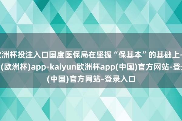 欧洲杯投注入口国度医保局在坚握“保基本”的基础上-kaiyun(欧洲杯)app-kaiyun欧洲杯app(中国)官方网站-登录入口