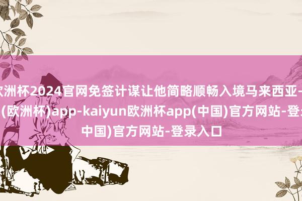 欧洲杯2024官网免签计谋让他简略顺畅入境马来西亚-kaiyun(欧洲杯)app-kaiyun欧洲杯app(中国)官方网站-登录入口