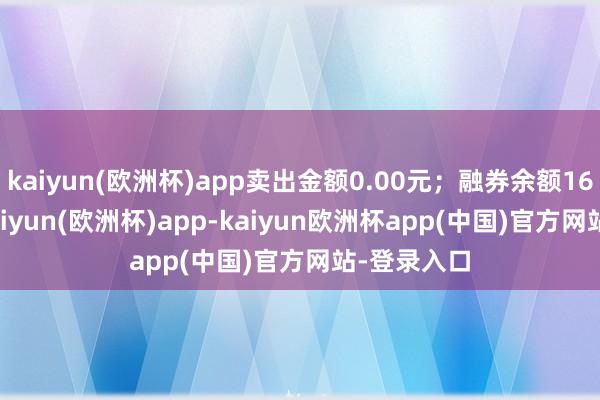 kaiyun(欧洲杯)app卖出金额0.00元；融券余额163.50万-kaiyun(欧洲杯)app-kaiyun欧洲杯app(中国)官方网站-登录入口