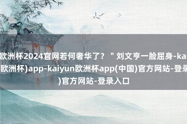 欧洲杯2024官网若何奢华了？＂刘文亨一脸屈身-kaiyun(欧洲杯)app-kaiyun欧洲杯app(中国)官方网站-登录入口