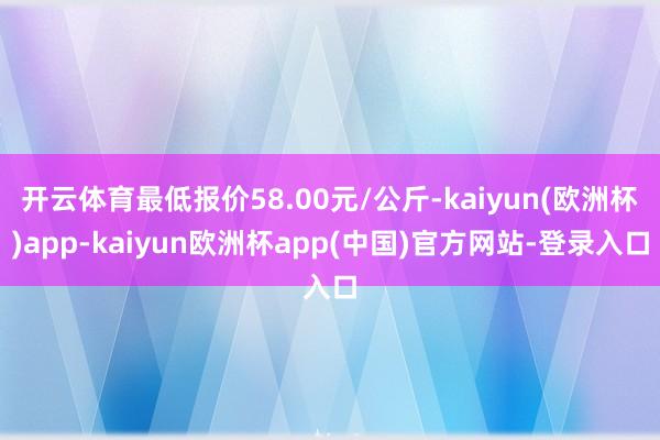 开云体育最低报价58.00元/公斤-kaiyun(欧洲杯)app-kaiyun欧洲杯app(中国)官方网站-登录入口