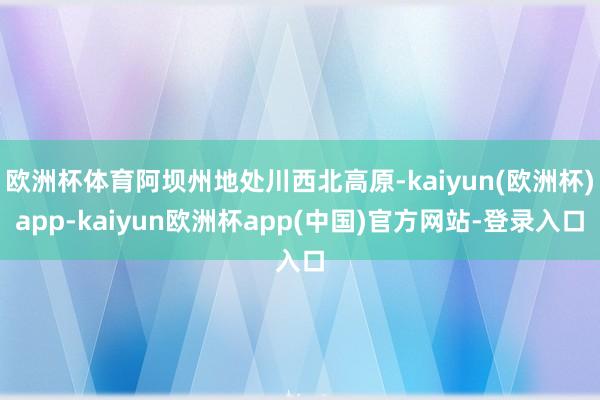 欧洲杯体育阿坝州地处川西北高原-kaiyun(欧洲杯)app-kaiyun欧洲杯app(中国)官方网站-登录入口