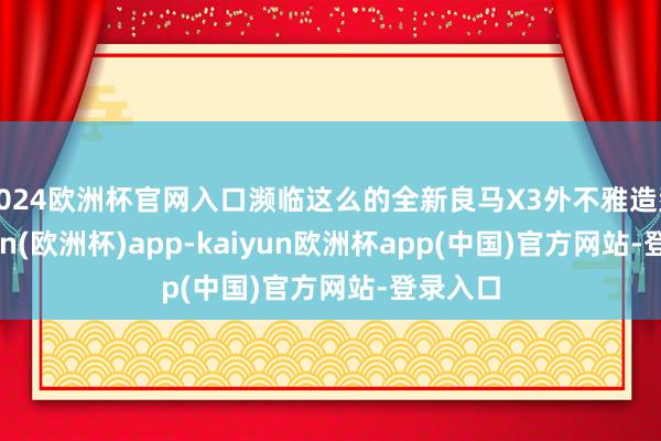 2024欧洲杯官网入口濒临这么的全新良马X3外不雅造型-kaiyun(欧洲杯)app-kaiyun欧洲杯app(中国)官方网站-登录入口