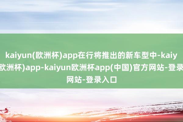 kaiyun(欧洲杯)app在行将推出的新车型中-kaiyun(欧洲杯)app-kaiyun欧洲杯app(中国)官方网站-登录入口