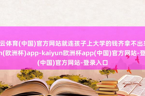 开云体育(中国)官方网站就连孩子上大学的钱齐拿不出来-kaiyun(欧洲杯)app-kaiyun欧洲杯app(中国)官方网站-登录入口