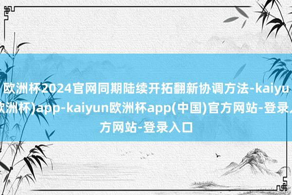 欧洲杯2024官网同期陆续开拓翻新协调方法-kaiyun(欧洲杯)app-kaiyun欧洲杯app(中国)官方网站-登录入口