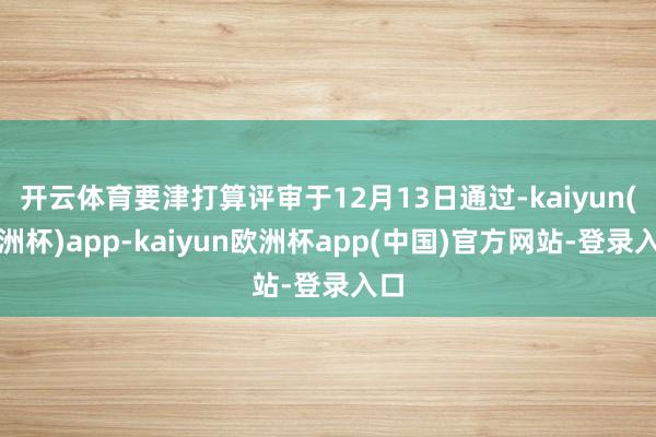 开云体育要津打算评审于12月13日通过-kaiyun(欧洲杯)app-kaiyun欧洲杯app(中国)官方网站-登录入口