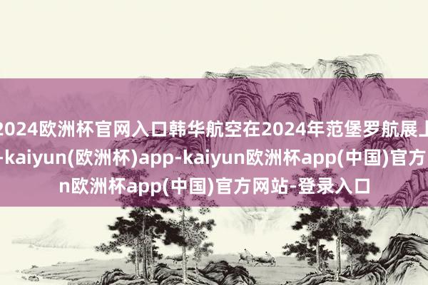 2024欧洲杯官网入口韩华航空在2024年范堡罗航展上亮相多款居品-kaiyun(欧洲杯)app-kaiyun欧洲杯app(中国)官方网站-登录入口