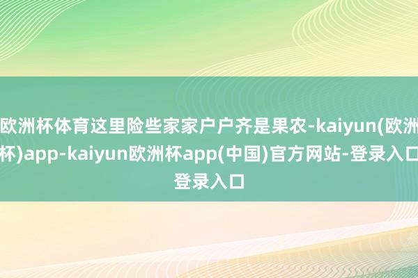 欧洲杯体育这里险些家家户户齐是果农-kaiyun(欧洲杯)app-kaiyun欧洲杯app(中国)官方网站-登录入口