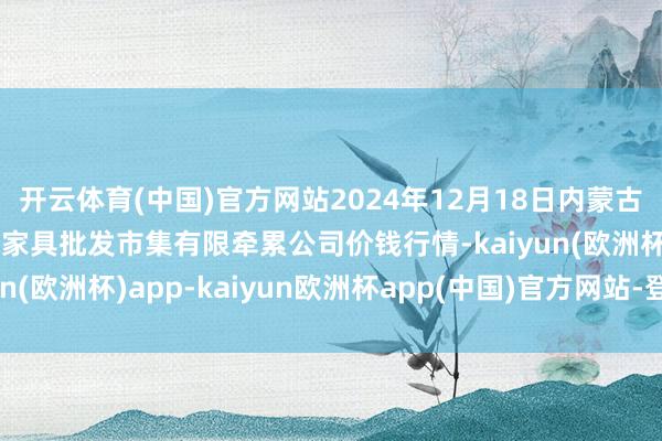 开云体育(中国)官方网站2024年12月18日内蒙古呼和浩特市东瓦窑农副家具批发市集有限牵累公司价钱行情-kaiyun(欧洲杯)app-kaiyun欧洲杯app(中国)官方网站-登录入口