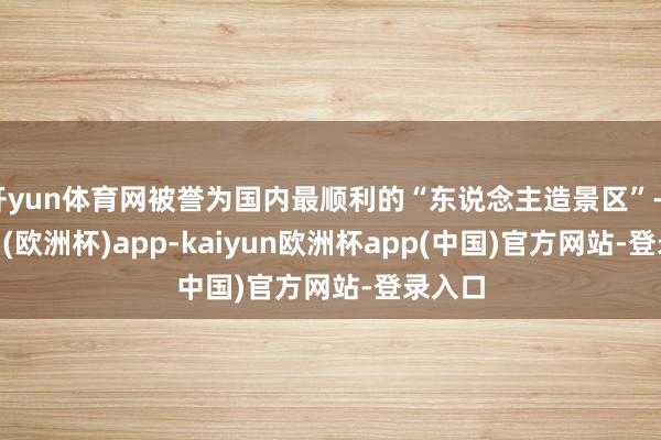 开yun体育网被誉为国内最顺利的“东说念主造景区”-kaiyun(欧洲杯)app-kaiyun欧洲杯app(中国)官方网站-登录入口