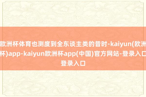 欧洲杯体育也测度到全东谈主类的昔时-kaiyun(欧洲杯)app-kaiyun欧洲杯app(中国)官方网站-登录入口