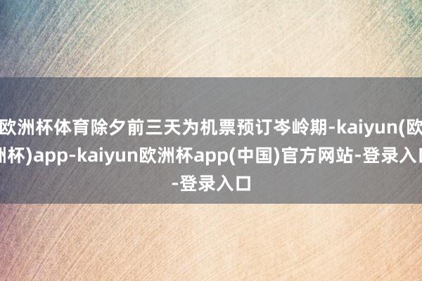 欧洲杯体育除夕前三天为机票预订岑岭期-kaiyun(欧洲杯)app-kaiyun欧洲杯app(中国)官方网站-登录入口