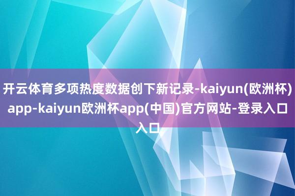 开云体育多项热度数据创下新记录-kaiyun(欧洲杯)app-kaiyun欧洲杯app(中国)官方网站-登录入口