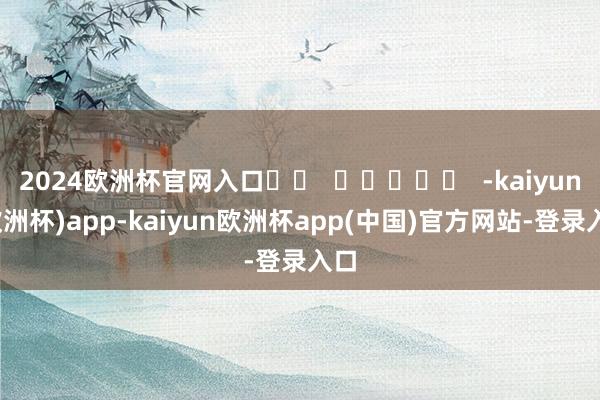 2024欧洲杯官网入口		  					  -kaiyun(欧洲杯)app-kaiyun欧洲杯app(中国)官方网站-登录入口