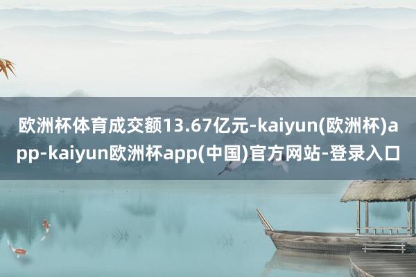 欧洲杯体育成交额13.67亿元-kaiyun(欧洲杯)app-kaiyun欧洲杯app(中国)官方网站-登录入口