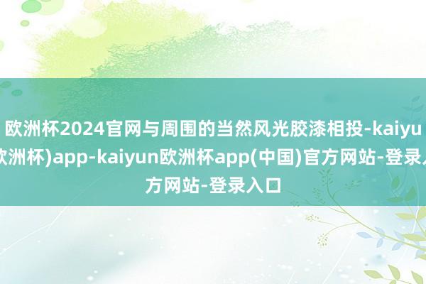 欧洲杯2024官网与周围的当然风光胶漆相投-kaiyun(欧洲杯)app-kaiyun欧洲杯app(中国)官方网站-登录入口