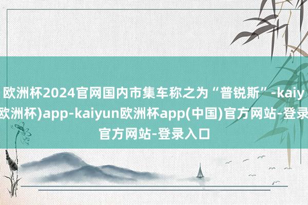 欧洲杯2024官网国内市集车称之为“普锐斯”-kaiyun(欧洲杯)app-kaiyun欧洲杯app(中国)官方网站-登录入口