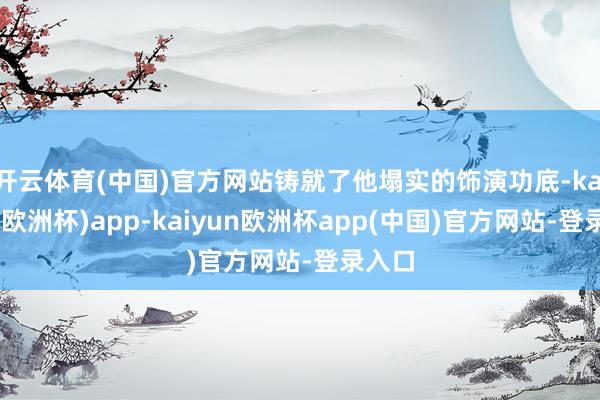 开云体育(中国)官方网站铸就了他塌实的饰演功底-kaiyun(欧洲杯)app-kaiyun欧洲杯app(中国)官方网站-登录入口