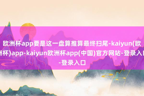 欧洲杯app要是这一盘算推算最终扫尾-kaiyun(欧洲杯)app-kaiyun欧洲杯app(中国)官方网站-登录入口