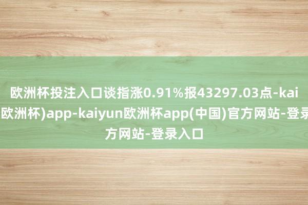 欧洲杯投注入口谈指涨0.91%报43297.03点-kaiyun(欧洲杯)app-kaiyun欧洲杯app(中国)官方网站-登录入口