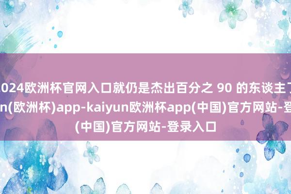 2024欧洲杯官网入口就仍是杰出百分之 90 的东谈主了-kaiyun(欧洲杯)app-kaiyun欧洲杯app(中国)官方网站-登录入口