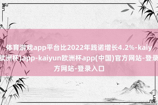 体育游戏app平台比2022年践诺增长4.2%-kaiyun(欧洲杯)app-kaiyun欧洲杯app(中国)官方网站-登录入口