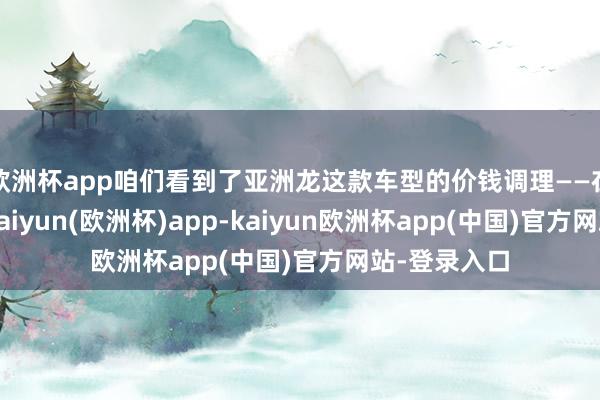 欧洲杯app咱们看到了亚洲龙这款车型的价钱调理——在某些地区-kaiyun(欧洲杯)app-kaiyun欧洲杯app(中国)官方网站-登录入口