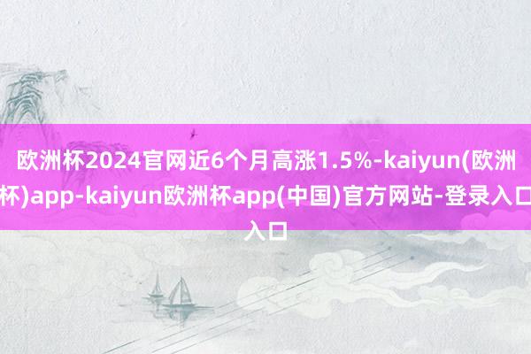 欧洲杯2024官网近6个月高涨1.5%-kaiyun(欧洲杯)app-kaiyun欧洲杯app(中国)官方网站-登录入口