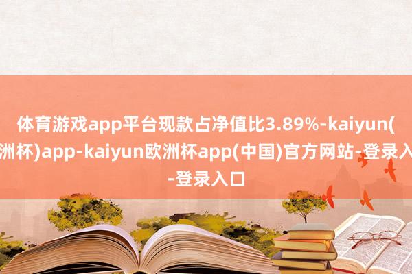 体育游戏app平台现款占净值比3.89%-kaiyun(欧洲杯)app-kaiyun欧洲杯app(中国)官方网站-登录入口