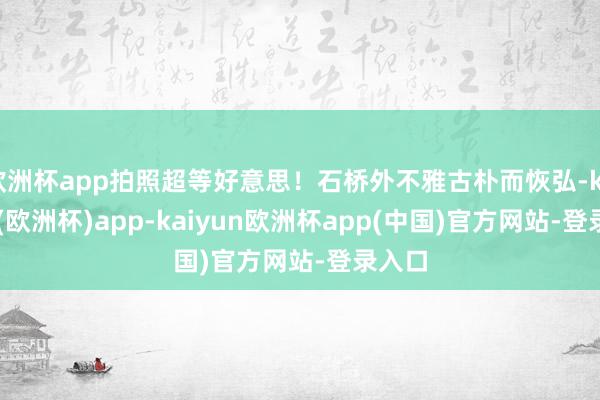 欧洲杯app拍照超等好意思！石桥外不雅古朴而恢弘-kaiyun(欧洲杯)app-kaiyun欧洲杯app(中国)官方网站-登录入口