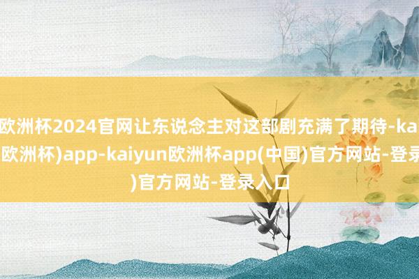 欧洲杯2024官网让东说念主对这部剧充满了期待-kaiyun(欧洲杯)app-kaiyun欧洲杯app(中国)官方网站-登录入口