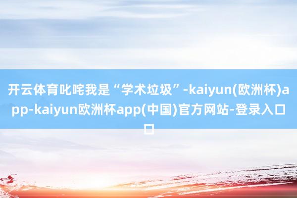 开云体育叱咤我是“学术垃圾”-kaiyun(欧洲杯)app-kaiyun欧洲杯app(中国)官方网站-登录入口