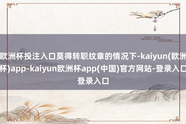 欧洲杯投注入口莫得转职纹章的情况下-kaiyun(欧洲杯)app-kaiyun欧洲杯app(中国)官方网站-登录入口