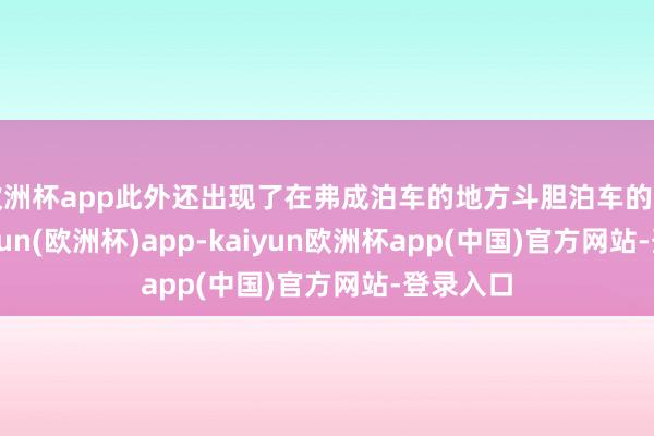 欧洲杯app此外还出现了在弗成泊车的地方斗胆泊车的活动-kaiyun(欧洲杯)app-kaiyun欧洲杯app(中国)官方网站-登录入口